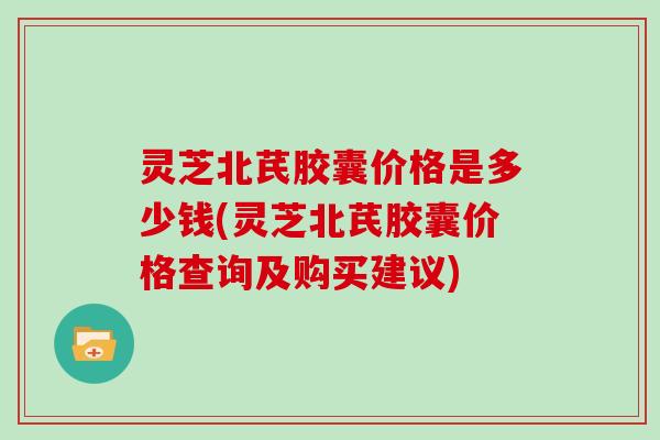 灵芝北芪胶囊价格是多少钱(灵芝北芪胶囊价格查询及购买建议)