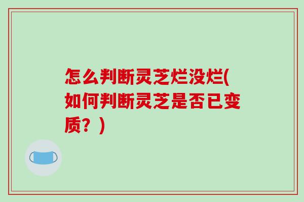 怎么判断灵芝烂没烂(如何判断灵芝是否已变质？)