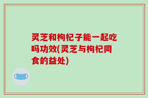 灵芝和枸杞子能一起吃吗功效(灵芝与枸杞同食的益处)