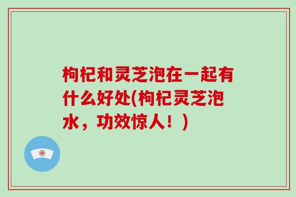 枸杞和灵芝泡在一起有什么好处(枸杞灵芝泡水,功效惊人!)