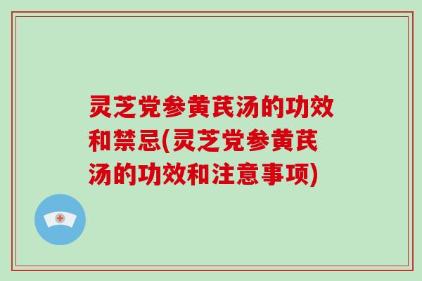 灵芝党参黄芪汤的功效和禁忌(灵芝党参黄芪汤的功效和注意事项)