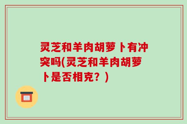 灵芝和羊肉胡萝卜有冲突吗(灵芝和羊肉胡萝卜是否相克？)