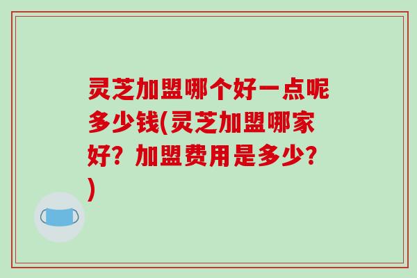 灵芝加盟哪个好一点呢多少钱(灵芝加盟哪家好？加盟费用是多少？)