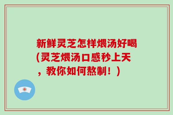 新鲜灵芝怎样煨汤好喝(灵芝煨汤口感秒上天,教你如何熬制!)
