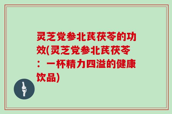 灵芝党参北芪茯苓的功效(灵芝党参北芪茯苓：一杯精力四溢的健康饮品)