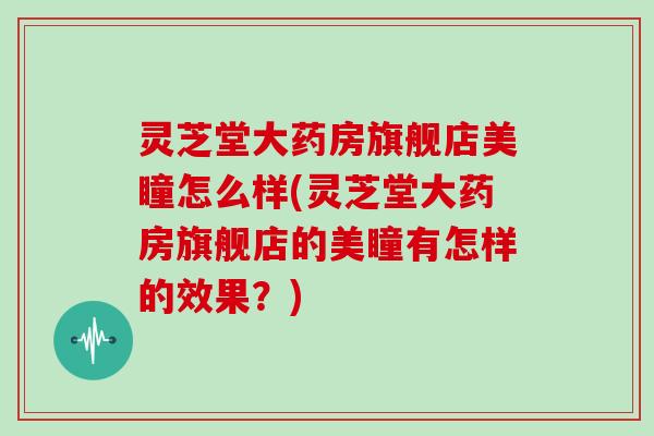 灵芝堂大药房旗舰店美瞳怎么样(灵芝堂大药房旗舰店的美瞳有怎样的效果？)