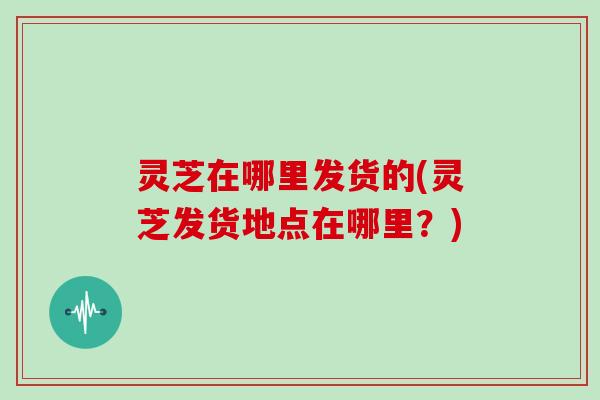 灵芝在哪里发货的(灵芝发货地点在哪里?)