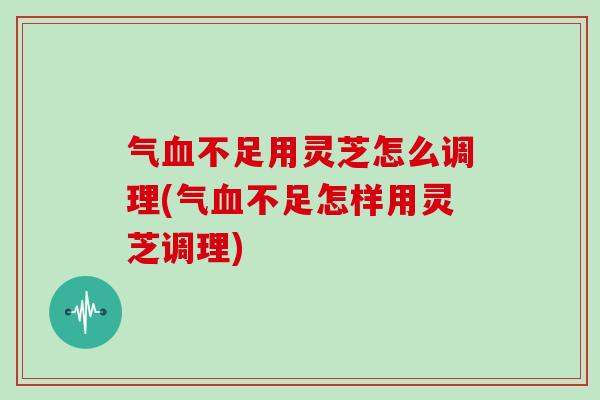 气血不足用灵芝怎么调理(气血不足怎样用灵芝调理)