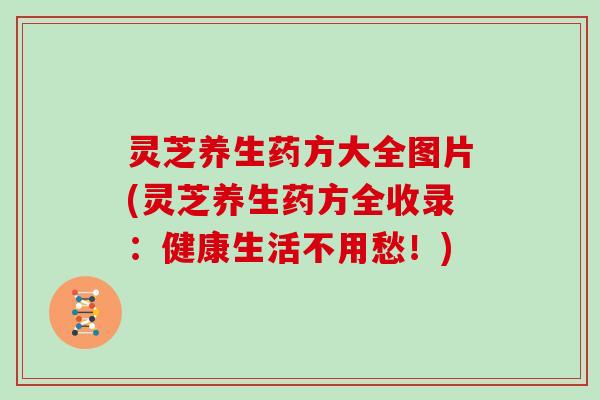 灵芝养生药方大全图片(灵芝养生药方全收录:健康生活不用愁!)