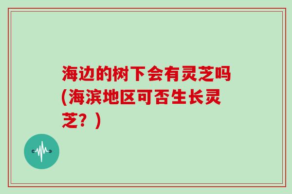 海边的树下会有灵芝吗(海滨地区可否生长灵芝？)