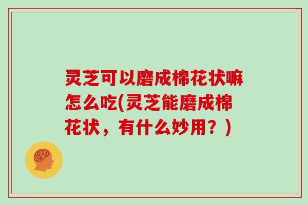 灵芝可以磨成棉花状嘛怎么吃(灵芝能磨成棉花状,有什么妙用?)