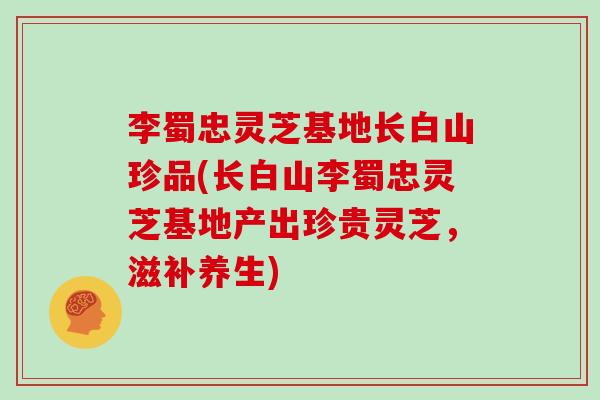 李蜀忠灵芝基地长白山珍品(长白山李蜀忠灵芝基地产出珍贵灵芝,滋补养生)