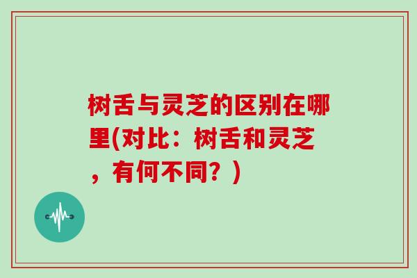 树舌与灵芝的区别在哪里(对比:树舌和灵芝,有何不同?)