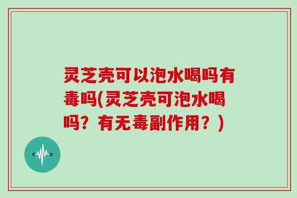 灵芝壳可以泡水喝吗有毒吗(灵芝壳可泡水喝吗?有无毒副作用?)