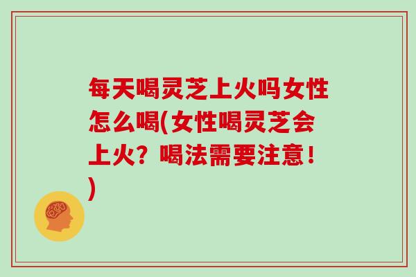 每天喝灵芝上火吗女性怎么喝(女性喝灵芝会上火?喝法需要注意!)