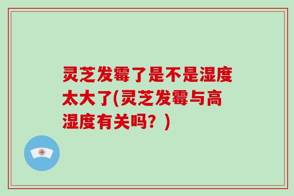 灵芝发霉了是不是湿度太大了(灵芝发霉与高湿度有关吗?)