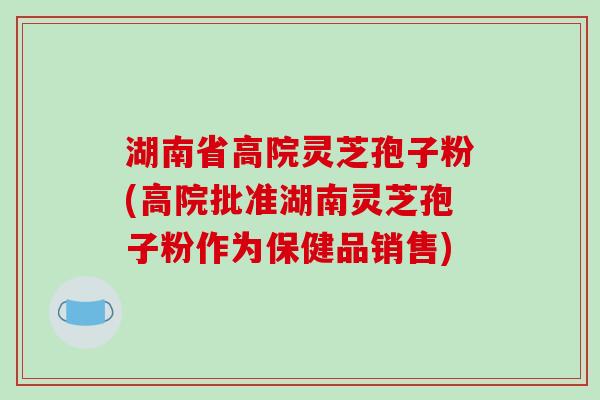 湖南省高院灵芝孢子粉(高院批准湖南灵芝孢子粉作为保健品销售)