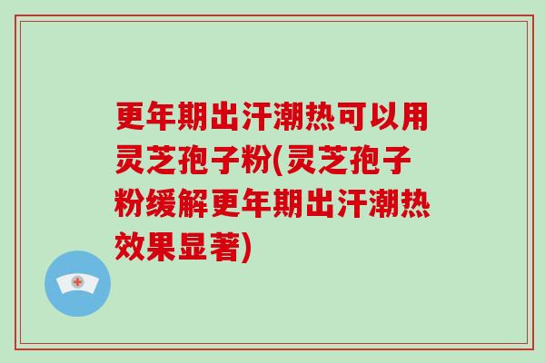 更年期出汗潮热可以用灵芝孢子粉(灵芝孢子粉缓解更年期出汗潮热效果显著)