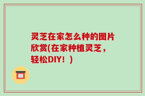 灵芝在家怎么种的图片欣赏(在家种植灵芝,轻松DIY!)