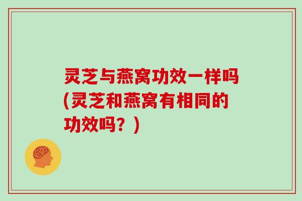 灵芝与燕窝功效一样吗(灵芝和燕窝有相同的功效吗？)