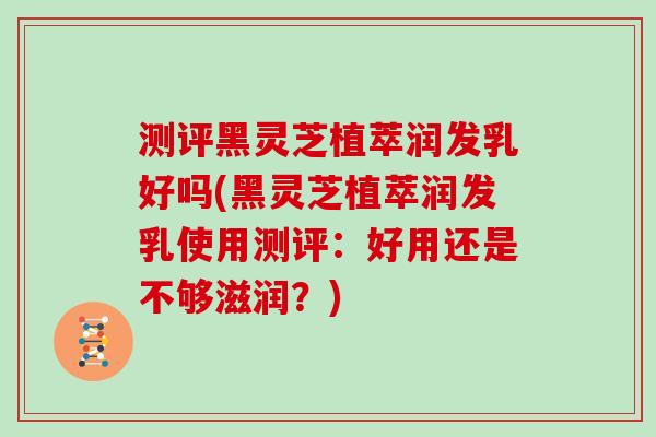 测评黑灵芝植萃润发乳好吗(黑灵芝植萃润发乳使用测评:好用还是不够滋润?)