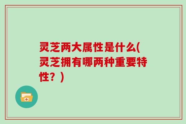 灵芝两大属性是什么(灵芝拥有哪两种重要特性?)