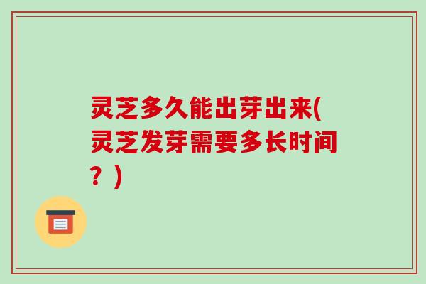 灵芝多久能出芽出来(灵芝发芽需要多长时间？)
