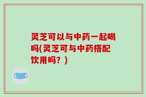 灵芝可以与中药一起喝吗(灵芝可与中药搭配饮用吗?)