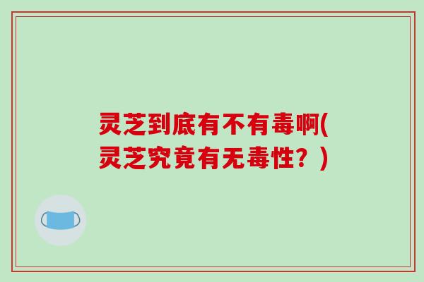 灵芝到底有不有毒啊(灵芝究竟有无毒性？)