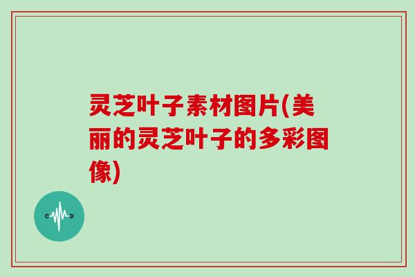 灵芝叶子素材图片(美丽的灵芝叶子的多彩图像)