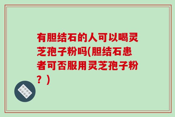 有胆结石的人可以喝灵芝孢子粉吗(胆结石患者可否服用灵芝孢子粉?)
