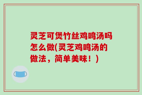 灵芝可煲竹丝鸡鸣汤吗怎么做(灵芝鸡鸣汤的做法，简单美味！)