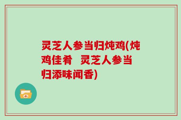 灵芝人参当归炖鸡(炖鸡佳肴 灵芝人参当归添味闻香)