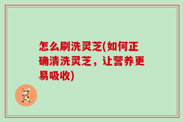 怎么刷洗灵芝(如何正确清洗灵芝,让营养更易吸收)