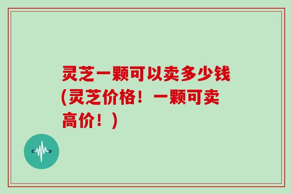 灵芝一颗可以卖多少钱(灵芝价格!一颗可卖高价!)