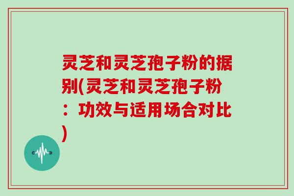 灵芝和灵芝孢子粉的据别(灵芝和灵芝孢子粉：功效与适用场合对比)