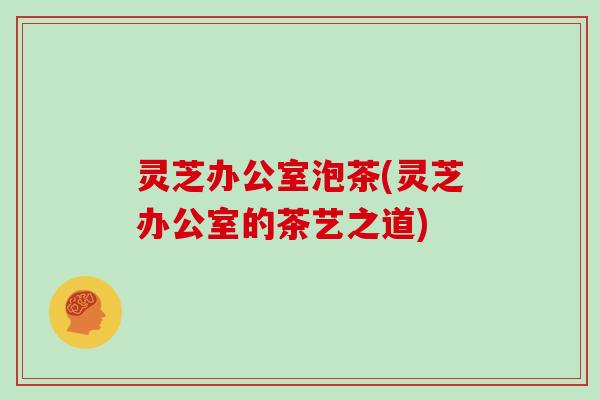 灵芝办公室泡茶(灵芝办公室的茶艺之道)