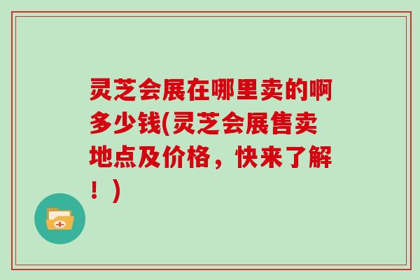 灵芝会展在哪里卖的啊多少钱(灵芝会展售卖地点及价格，快来了解！)
