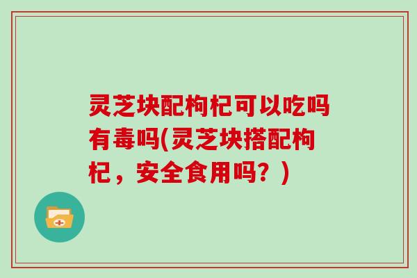 灵芝块配枸杞可以吃吗有毒吗(灵芝块搭配枸杞，安全食用吗？)