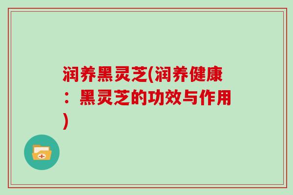 润养黑灵芝(润养健康:黑灵芝的功效与作用)