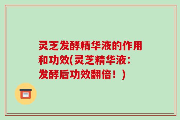 灵芝发酵精华液的作用和功效(灵芝精华液:发酵后功效翻倍!)