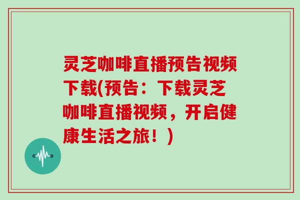 灵芝咖啡直播预告视频下载(预告:下载灵芝咖啡直播视频,开启健康生活之旅!)