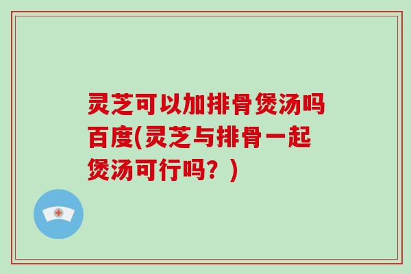 灵芝可以加排骨煲汤吗百度(灵芝与排骨一起煲汤可行吗？)