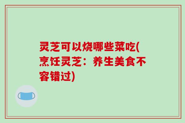 灵芝可以烧哪些菜吃(烹饪灵芝:养生美食不容错过)