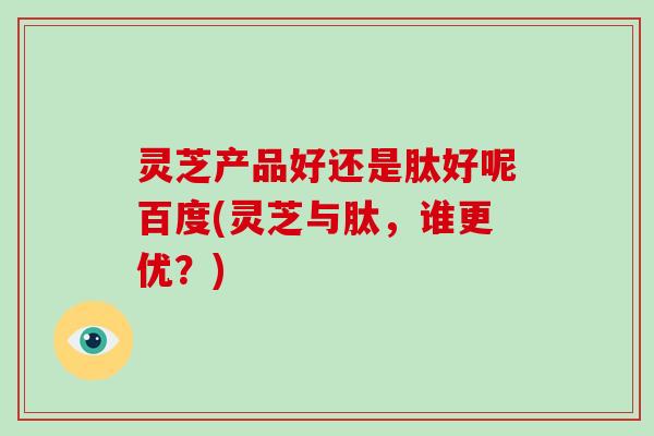 灵芝产品好还是肽好呢百度(灵芝与肽,谁更优?)