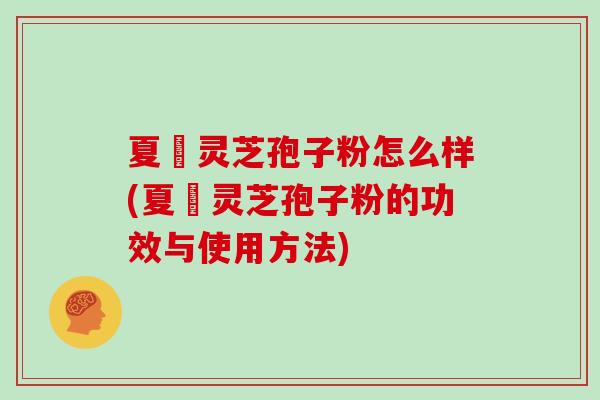 夏芃灵芝孢子粉怎么样(夏芃灵芝孢子粉的功效与使用方法)