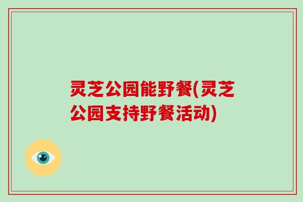 灵芝公园能野餐(灵芝公园支持野餐活动)