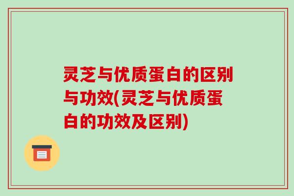 灵芝与优质蛋白的区别与功效(灵芝与优质蛋白的功效及区别)