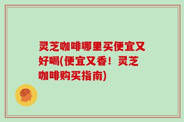 灵芝咖啡哪里买便宜又好喝(便宜又香!灵芝咖啡购买指南)