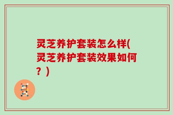 灵芝养护套装怎么样(灵芝养护套装效果如何？)